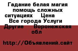 Гадание белая магия помощь сложных ситуациях  › Цена ­ 500 - Все города Услуги » Другие   . Воронежская обл.